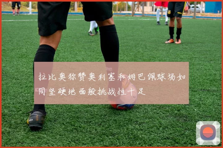 拉比奥称赞奥利塞和姆巴佩球场如同坚硬地面般挑战性十足