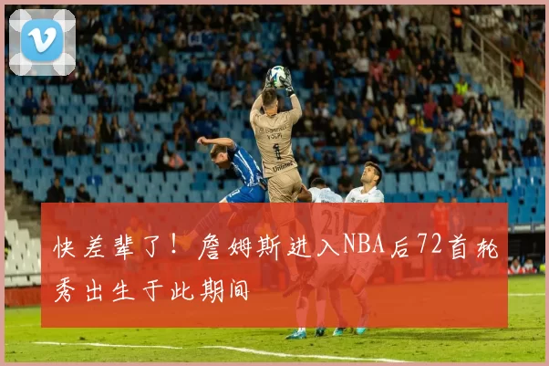 快差辈了！詹姆斯进入NBA后72首轮秀出生于此期间