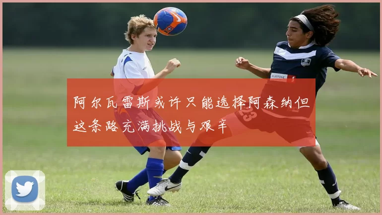 阿尔瓦雷斯或许只能选择阿森纳但这条路充满挑战与艰辛