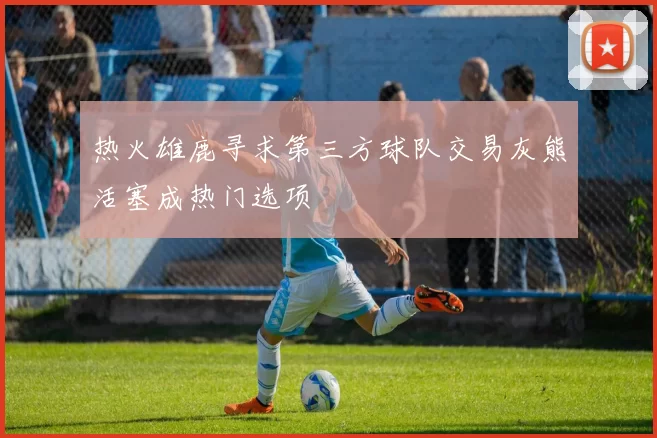 热火雄鹿寻求第三方球队交易灰熊活塞成热门选项