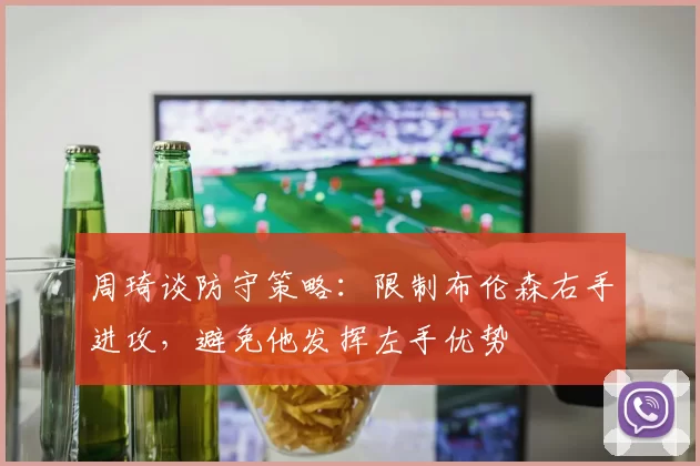 周琦谈防守策略：限制布伦森右手进攻，避免他发挥左手优势