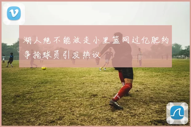 湖人绝不能放走小里篮网过亿肥约争抢球员引发热议