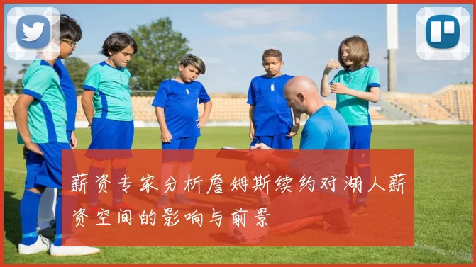 薪资专家分析詹姆斯续约对湖人薪资空间的影响与前景