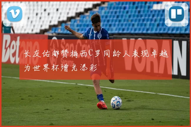 长友佑都赞梅西C罗同龄人表现卓越为世界杯增光添彩