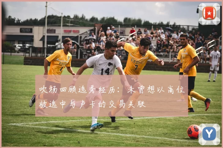 吹杨回顾选秀经历：未曾想以高位被选中与卢卡的交易关联