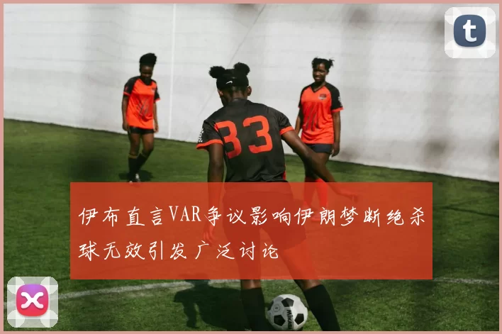 伊布直言VAR争议影响伊朗梦断绝杀球无效引发广泛讨论