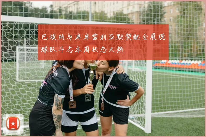 巴埃纳与库库雷利亚默契配合展现球队斗志本周状态火热