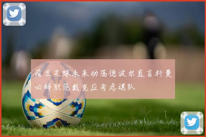 荷兰足球未来动荡德波尔直言科曼必辞职范戴克应考虑退队