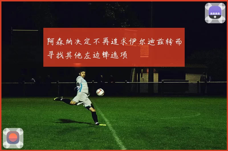 阿森纳决定不再追求伊尔迪兹转而寻找其他左边锋选项