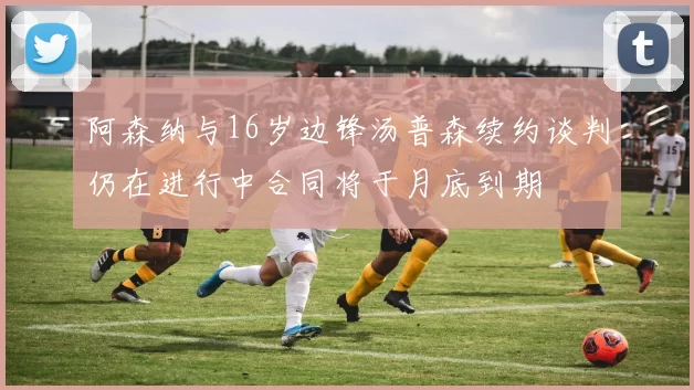 阿森纳与16岁边锋汤普森续约谈判仍在进行中合同将于月底到期