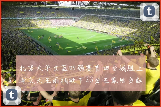 北京大学女篮四强赛首回合战胜上海交大王雨桐砍下23分王家绘贡献21分14篮板