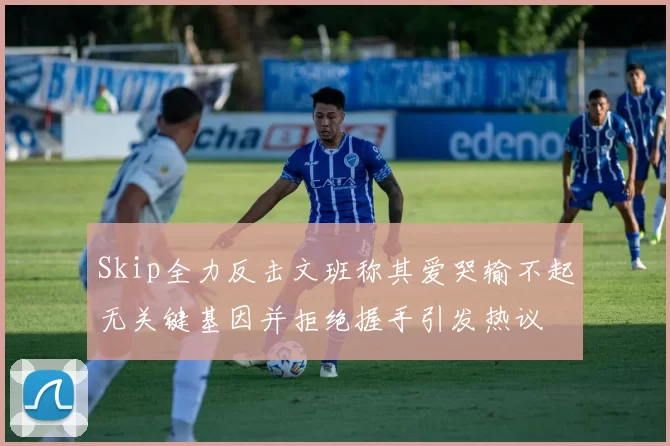 Skip全力反击文班称其爱哭输不起无关键基因并拒绝握手引发热议