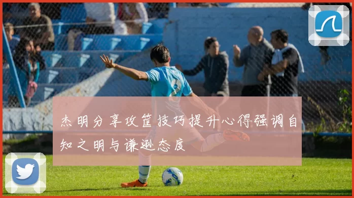 杰明分享攻筐技巧提升心得强调自知之明与谦逊态度